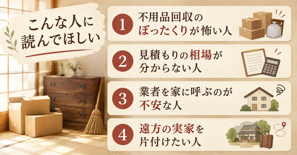 不用品回収のぼったくりの記事はこんな人に読んでほしい。不用品回収のぼったくりが怖い人、見積もりの相場が分からない人、業者を家に呼ぶのが不安な人、遠方の実家を片付けたい人